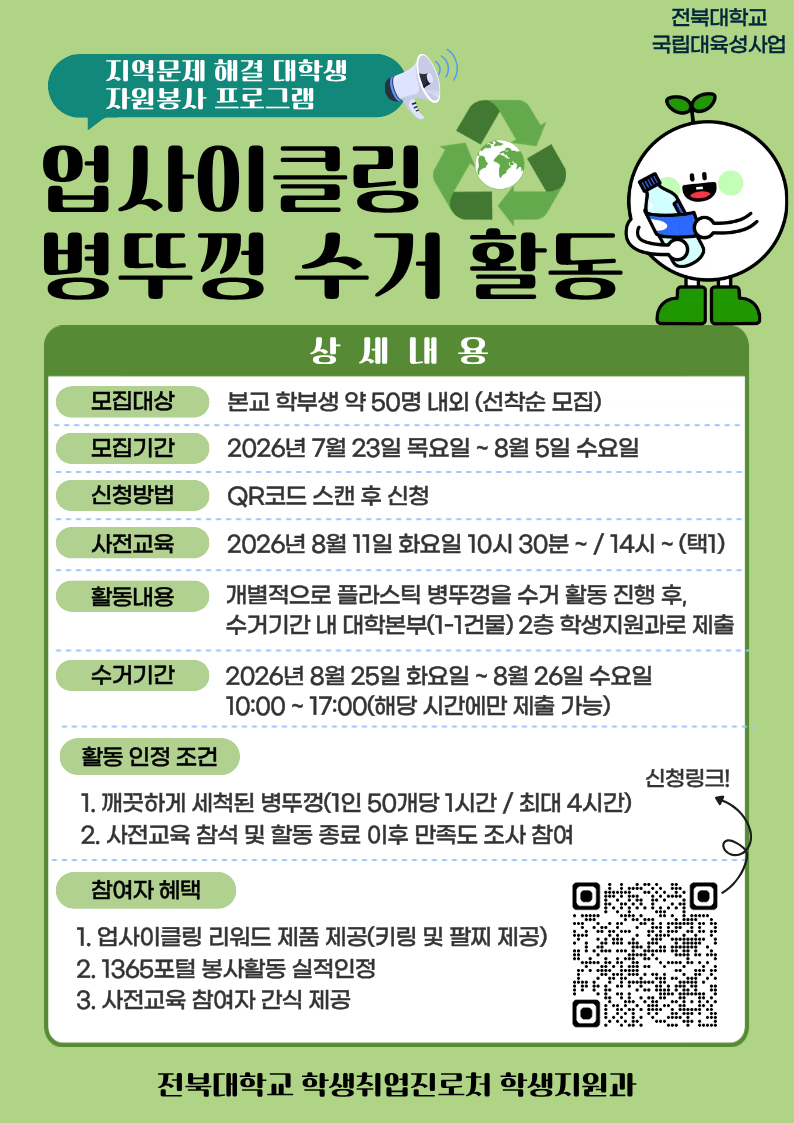 참여자 모집 - 기간: 2026. 7. 23.(목) ~ 8. 5.(수) / 선착순 모집 - 대상: 프로그램 참여를 희망하는 학부생 - 모집 인원: 약 50명 내외 - 신청방법: 온라인 구글폼(https://forms.gle/XSWsDTFR9sXKauQE7) 제출 사전교육 - 일시: 2026. 8. 11.(화) 10:30 ~ / 14:00 ~ (택1) - 장소: 진수당 1층 배리어프리 에듀존 ** 사전교육 미참석자는 프로그램 참여가 불가능한 점 참고 바랍니다. 프로그램 운영 - 활동기간: 2026. 8. 11.(화) ~ 8. 26.(수) - 활동방법: 플라스틱 병뚜껑 수거 활동 진행 후, 수거 기간 내 대학 본부(1-1건물) 2층 학생지원과에 수거한 병뚜껑 제출 - 활동인정 조건: 깨끗하게 세척된 병뚜껑(50개당 1시간, 최대 4시간까지 인정) / 사전교육 참석 및 활동 종료 후 만족도 조사 참여 완료 - 수거기간(제출기간): 2026. 8. 25.(화) 10:00~17:00 / 8. 26.(수) 10:00~17:00(택1) - 참여자 혜택: 업사이클링 리워드 제품 제공 / 1365포털 봉사활동 실적 인정 / 사전교육 참여자 간식 제공 - 문의사항: 전북대학교 학생지원과(063-270-2125)
