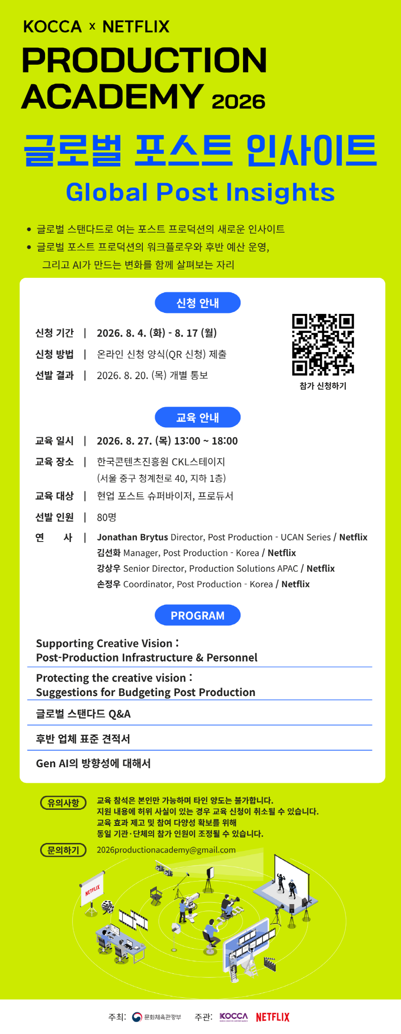 KOCCA × NETFLIX | PRODUCTION ACADEMY 2026 | 글로벌 포스트 인사이트 Global Post Insights | • 글로벌 스탠다드로 여는 포스트 프로덕션의 새로운 인사이트 • 글로벌 포스트 프로덕션의 워크플로우와 후반 예산 운영, 그리고 AI가 만드는 변화를 함께 살펴보는 자리 | 신청 안내 | 신청 기간: 2026. 8. 4.(화) - 8. 17(월) | 신청 방법: 온라인 신청 양식(QR 신청) 제출 | 선발 결과: 2026. 8. 20.(목) 개별 통보 | qr코드 이미지 | https://forms.gle/dwnQHPZCQkhNrbHp8 | 참가 신청하기 | 교육 안내 | 교육 일시: 2026. 8. 27.(목) 13:00~18:00 | 교육 장소: 한국콘텐츠진흥원 CKL스테이지 (서울 중구 청계천로 40, 지하 1층) | 교육 대상: 현업 포스트 슈퍼바이저, 프로듀서 | 선발 인원: 80명 | 연 사 : Jonathan Brytus Director, Post Production - UCAN Series / Netflix 김선화 Manager, Post Production-Korea/Netflix Senior Director, Production Solutions APAC / Netflix 손정우 Coordinator, Post Production-Korea/Netflix | PROGRAM | Supporting Creative Vision: Post-Production Infrastructure & Personnel | Protecting the creative vision: Suggestions for Budgeting Post Production | 글로벌 스탠다드 Q&A | 후반 업체 표준 견적서 | Gen Al의 방향성에 대해서 | 유의사항: 교육 참석은 본인만 가능하며 타인 양도는 불가합니다. 지원 내용에 허위 사실이 있는 경우 교육 신청이 취소될 수 있습니다. 교육 효과 제고 및 참여 다양성 확보를 위해 동일 기관·단체의 참가 인원이 조정될 수 있습니다. | 문의하기: 2026productionacademy@gmail.com | NETFLIX(로고) | 주최: 문화체육관광부(로고) | 주관: KOCCA(로고) NETFLIX(로고)