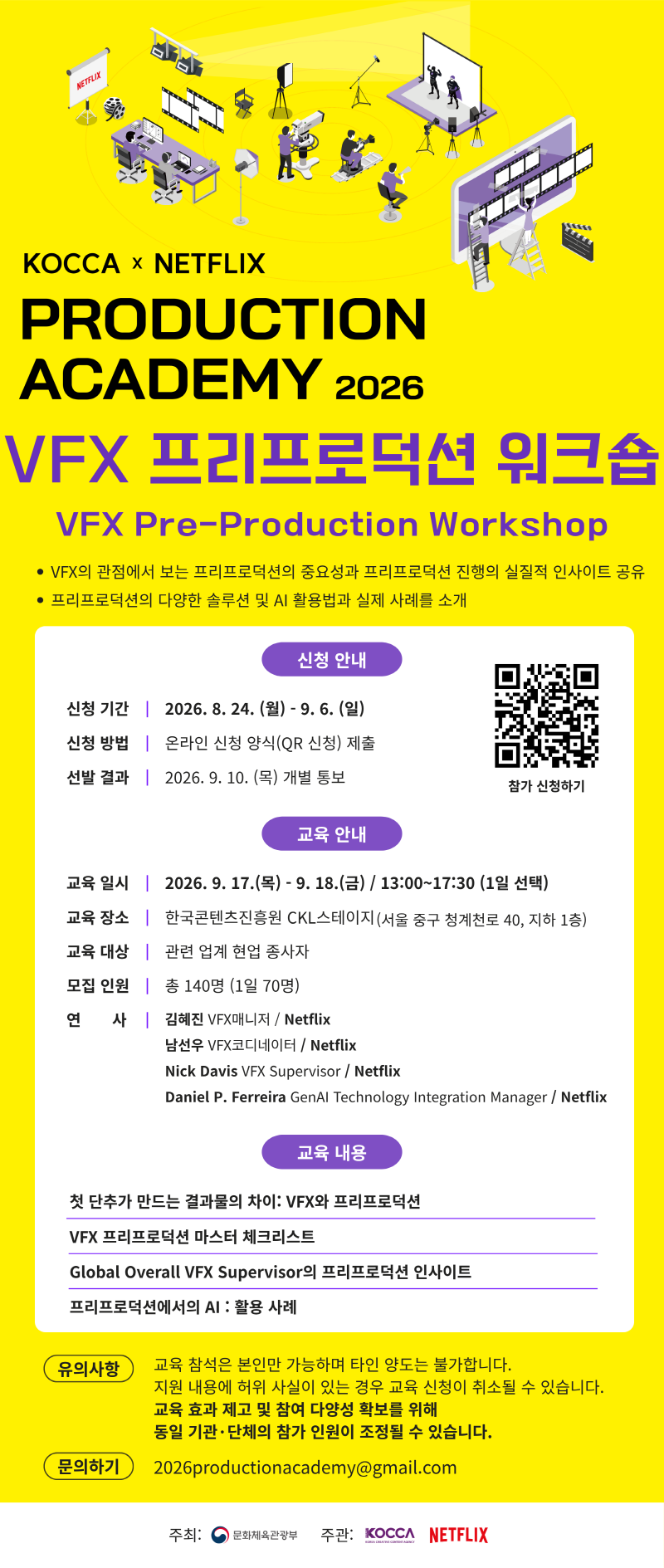 KOCCA × NETFLIX PRODUCTION ACADEMY 2026 VFX 프리프로덕션 워크숍 VFX Pre-Production Workshop •VFX의 관점에서 보는 프리프로덕션의 중요성과 프리프로덕션 진행의 실질적 인사이트 공유 •프리프로덕션의 다양한 솔루션 및 AI 활용법과 실제 사례를 소개 신청 안내 •신청 기간: 2026. 8. 24.(월) - 9. 6.(일) •신청 방법: 온라인 신청 양식(QR 신청) 제출 •선발 결과: 2026. 9. 10. (목) 개별 통보 교육 안내 •교육일시: 2026. 9. 17.(목) - 9. 18.(금) / 13:00~17:30 (1일 선택) •교육 장소: 한국콘텐츠진흥원 CKL스테이지 (서울 중구 청계천로 40, 지하 1층) •교육 대상: 관련 업계 현업 종사자 •모집 인원: 총 140명 (1일 70명) •연사: -김혜진 VFX매니저/ Netflix -남선우 VFX코디네이터/Netflix -Nick Davis VFX Supervisor / Netflix -Daniel P. Ferreira GenAl Technology Integration Manager / Netflix 교육 내용 •첫 단추가 만드는 결과물의 차이: VFX와 프리프로덕션 •VFX 프리프로덕션 마스터 체크리스트 •Global Overall VFX Supervisor의 프리프로덕션 인사이트 •프리프로덕션에서의 AI : 활용 사례 유의사항 •교육 참석은 본인만 가능하며 타인 양도는 불가합니다. •지원 내용에 허위 사실이 있는 경우 교육 신청이 취소될 수 있습니다. •교육 효과 제고 및 참여 다양성 확보를 위해 •동일 기관·단체의 참가 인원이 조정될 수 있습니다. 문의하기: 2026productionacademy@gmail.com •주최: 문화체육관광부 •주관: KOCCA, NETFLIX