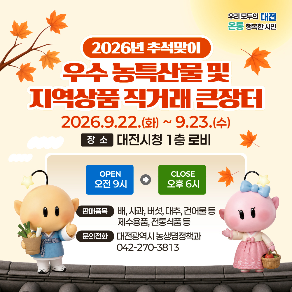 (우리 모두의 대전 온통 행복한 시민) 2026년 추석맞이 우수 농특산물 및 지역상품 직거래 큰장터 2026.9.22.(화)~9.23.(수) 장소 대전시청 1층 로비 / OPEN 오전 9시 → CLOSE 오후 6시 / 판매품목 배, 사과, 버섯, 대추, 건어물 등 제수용품, 전통식품 등 문의전화 대전광역시 농생명정책과 042-270-3813