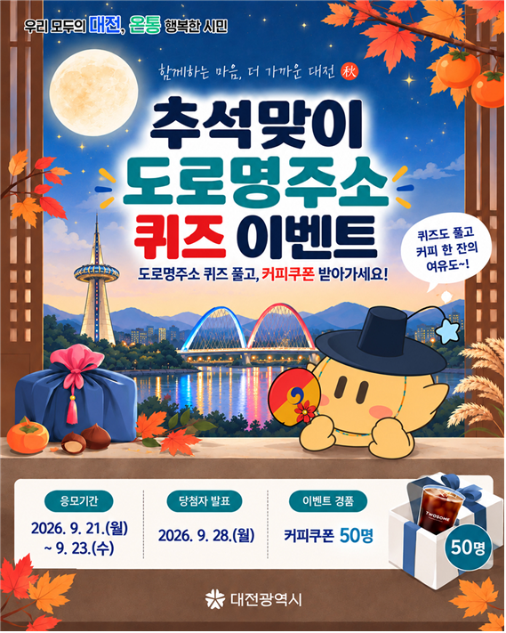 (우리 모두의 대전, 온통 행복한 시민) 함께하는 마음, 더 가까운 대전(秋) 추석맞이 도로명주소 퀴즈 이벤트 도로명주소 퀴즈 풀고, 커피쿠폰 받아가세요! (퀴즈도 풀고 커피 한 잔의 여유도~!) 응모기간 2026. 9. 21.(월)~9. 23.(수) / 당첨자 발표 2026. 9. 28.(월) / 이벤트 경품 커피쿠폰 50명 (대전광역시)