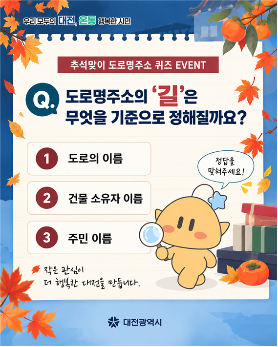 (우리 모두의 대전, 온통 행복한 시민) 추석맞이 도로명주소 퀴즈 EVENT Q.도로명주소의 '길'은 무엇을 기준으로 정해질까요? 1도로의 이름 2건물 소유자의 이름 3주민이름 [정답을 맞혀주세요!] 작은 관심이 더 행복한 대전을 만듭니다. (대전광역시)
