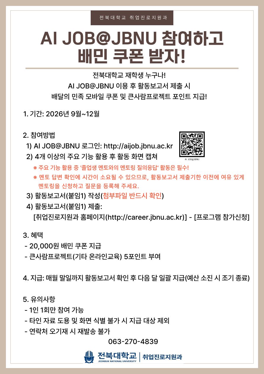AI JOB@JBNU 참여하고 배민 쿠폰 받자! 전북대학교 재학생 누구나! AI JOB@JBNU 이용 후 활동보고서 제출 시 배달의 민족 모바일 쿠폰 및 큰사람프로젝트 포인트 지급! 1. 기간: 2026년 9월~12월 2. 참여방법 1) AI JOB@JBNU 로그인: http://aijob.jbnu.ac.kr 2) 4개 이상의 주요 기능 활용 후 활동 화면 캡쳐 ※ 주요 기능 활용 중 '졸업생 멘토와의 멘토링 질의응답' 활동은 필수! ※ 멘토 답변 확인에 시간이 소요될 수 있으므로, 활동보고서 제출기한 이전에 여유 있게 멘토링을 신청하고 질문을 등록해 주세요. 3) 활동보고서(붙임1) 작성(첨부파일 반드시 확인) 4) 활동보고서(붙임1) 제출: [취업진로지원과 홈페이지(http://career.jbnu.ac.kr)] - [프로그램 참가신청] 3. 혜택 - 20,000원 배민 쿠폰 지급 - 큰사람프로젝트(기타 온라인교육) 5포인트 부여 4. 지급: 매월 말일까지 활동보고서 확인 후 다음 달 일괄 지급(예산 소진 시 조기 종료) 5. 유의사항 - 1인 1회만 참여 가능 - 타인 자료 도용 및 화면 식별 불가 시 지급 대상 제외 - 연락처 오기재 시 재발송 불가 063-270-4839