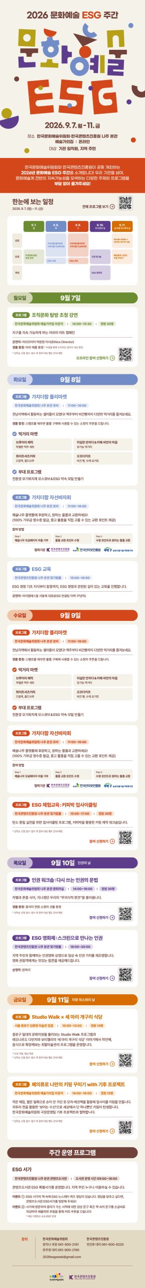 2026 문화예술 ESG 주간 | 문화예술 ESG 2026.9.7.월-11.금 | 장소: 한국문화예술위원회·한국콘텐츠진흥원 나주 본관 예술가의집 | 온라인 | 대상: 기관 임직원, 지역 주민 | 한국문화예술위원회와 한국콘텐츠진흥원이 공동 개최하는 2026년 문화예술 ESG 주간을 소개합니다! 우리 기관을 넘어, 문화예술계 전반의 지속가능성을 모색하는 다양한 주제와 프로그램을 부담 없이 즐겨주세요! | 한눈에 보는 일정 2026.9.7.(월)~11.(금) | 한눈에 보는 일정 상세내용 하단참조 | 전체 프로그램 보기 qr코드 이미지 | 월요일:9월 7일 | 프로그램: 조직문화 탐방 초청 강연 | 한국문화예술위원회 예술가의집 라운지 / 14:00-15:30 / 정원 30명 | 지구를 지속 가능하게 하는 러쉬의 아트 캠페인 | 강연자: 러쉬코리아 박원정 이사(Ethics Director) 경품 증정 : 러쉬 제품 증정 * 추첨을 통해 오프라인 참석자 대상 증정 *선착순 신청 접수: 접수 후 참여 대상 별도 안내 예정 | 오프라인 참여 신청하기 qr코드 이미지 | 화요일:9월 8일 | 프로그램: 가치더함 플리마켓 | 한국문화예술위원회 나주 본관 로비 / 11:00-16:00 | 전남지역에서 활동하는 셀러들이 모였다! 맥주부터 비건빵까지 다양한 먹거리를 즐겨보세요. 경품증정: 스탬프를 채우면 물품 구매에 사용할 수 있는 소정의 쿠폰을 드립니다. | 먹거리 마켓 : 브루어리 배럭 하멜촌 맥주 세트 / 미실란 반하다&카페 씨앗의 마음 유기농 먹거리 / 화이트셔츠커피 드립백, 콜드브루 / 오프더커프 비건빵, 수제 요거트 | 부대 프로그램:•친환경 모기퇴치제 모스큐브& ESG 약속 모빌 만들기 | 프로그램: 가치더함 자선바자회 | 한국문화예술위원회 나주 본관 로비 / 11:00~16:00 | 예술나무 플랫폼에 후원하고, 원하는 물품과 교환하세요!(100% 기부금 영수증 발급, 중고 물품을 직접 고를 수 있는 교환 포인트 제공) | 참여 방법: Step 1 예술나무 모금페이지 자율 기부 Step 2 물품 교환 포인트 수령 Step 3 수령 포인트로 원하는 물품교환 | 협력기관: 한국콘텐츠진흥원/KOREA CREATIVE CONTENT AGENCY(로고) KISA/한국인터넷진흥원(로고) IPET/농림식품기술기획평가원(로고) | 프로그램: ESG 교육 | 한국콘텐츠진흥원 나주 본관 빛가람홀 / 15:00-16:00 | ESG 경영 기초 지식부터 동향까지, ESG 경영과 관련된 깊이 있는 교육을 진행합니다. 강연자:아이엠에스알 서동욱 대표(ESG 컨설팅 이력 17년차) | 수요일: 9월 9일 | 프로그램 가치더함플리마켓 | 한국문화예술위원회 나주 본관 로비 / 11:00-16:00 | 전남지역에서 활동하는 셀러들이 모였다! 맥주부터 비건빵까지 다양한 먹거리를 즐겨보세요. 경품 증정: 스탬프를 채우면 물품 구매에 사용할 수 있는 소정의 쿠폰을 드립니다. | 먹거리 마켓: 브루어리 배럭 하멜촌 맥주 세트 / 화이트셔츠커피 드립백, 콜드브루 / 미실란 반하다&카페 씨앗의 마음 유기농 먹거리 / 오프더커프 비건빵, 수제 요거트 | 부대 프로그램: 친환경 모기퇴치제 모스큐브& ESG 약속 모빌 만들기 | 프로그램: 가치더함 자선바자회 | 한국문화예술위원회 나주 본관 로비 / 11:00-16:00 | 예술나무 플랫폼에 후원하고, 원하는 물품과 교환하세요!(100% 기부금 영수증 발급, 중고 물품을 직접 고를 수 있는 교환 포인트 제공) | 참여 방법: Step 1 예술나무 모금페이지 자율 기부 Step 2 물품교환 포인트 수령 Step 3 수령 포인트로 원하는 물품 교환 | 협력기관: 한국콘텐츠진흥원/KOREA CREATIVE CONTENT AGENCY(로고) KISA/한국인터넷진흥원(로고) IPET/농림식품기술기획평가원(로고) | 프로그램: ESG 체험교육:커피박 업사이클링 | 한국콘텐츠진흥원 나주 본관 빛가람홀 / 15:00~17:00 / 정원 30명 | 탄소중립 실천을 위한 업사이클링 프로그램, 커피박을 활용한 키링 제작 워크숍입니다. | *선착순 신청 접수: 접수 후 참여 대상 별도 안내 예정 | 참여 신청하기 qr코드 이미지 | 목요일:9월 10일 인권의 날 | 프로그램: 인권 워크숍 :다시 쓰는 인권의 문법 | 한국문화예술위원회 나주 본관 중회의실 / 14:00-16:00 / 정원 30명 | 차별과 존중 사이, 지나쳤던 우리의 무의식적 편견을 돌아봅니다. | 경품 증정 참석자 전원 소정의 선물 증정 *선착순 신청 접수: 접수 후 참여 대상 별도 안내 예정 | 참여 신청하기 qr코드 이미지 | 프로그램:ESG 영화제:스크린으로 만나는 인권 | 한국콘텐츠진흥원 나주 본관 빛가람홀 / 18:00-20:00 | 지역 주민과 함께하는 인권영화 상영으로 일상 속 인권 가치를 재조명합니다. 영화관람객에게는 맛있는 팝콘을 제공해드립니다. | 상영작 : 완득이 | 참여 신청하기 qr코드 이미지 | 금요일:9월 11일 차량 최소화의 날 | 프로그램: Studio Walk x 세 마리 개구리 식당 | 서울 종로구 김종영미술관 집결 / 10:00-13:00 / 정원 14명 | 종로구 일대의 문화자원을 둘러보는 Studio Walk 프로그램과 레오나르도 다빈치와 보티첼리의 '세 마리 개구리 식당' 이야기에서 착안해, 음식으로 확장해보는 토탈미술관의 프로그램을 운영합니다. *도보 이동, 점심 제공 *선착순 신청 접수: 접수 후 참여 대상 별도 안내 예정 | 참여 신청하기 qr코드 이미지 | 프로그램:폐의류로 나만의 키링 꾸미기 with 기후 프로젝트 | 한국문화예술위원회 예술가의집 라운지 / 14:00-16:00 / 정원 15명 | 작은 해짐, 옅은 얼룩으로 손이 안가던 옷·모자·에코백을 활용해 업사이클 키링을 만듭니다. 자투리 천을 활용한 '보이는 수선으로 세상에서 단 하나뿐인 키링이 탄생합니다. 한국문화예술위원회 극장운영팀 기후프로젝트와 협력합니다. *선착순 신청 접수: 접수 후 참여 대상 별도 안내 예정 | 참여 신청하기 qr코드 이미지 | 주간 운영 프로그램 | ESG 서가 | 한국콘텐츠진흥원 나주 본관 콘텐츠도서관 / 도서관 운영시간 09:00~18:00 | 콘텐츠도서관 ESG 특별서가를 운영합니다. 지역 주민 누구나 이용하실 수 있습니다. | 이벤트 1: ESG 서가의 책 속에 ESG 뉴스레터 퀴즈 정답이 있습니다. 정답을 맞추고 싶다면, 콘텐츠도서관 ESG서가를 방문해 주세요! | 이벤트 2 :서가에 방문하여 흥미가 가는 서적에 대한 감상 문구 혹은 책 속의 문구를 손글씨로 작성하여 제출하면 추첨을 통해 커피 쿠폰을 드립니다! *해당 이벤트는 9.8.(화)만 운영 | 문의: 한국문화예술위원회 양지나 과장 061-900-2191, 문주영 대리 061-900-2190, 2026esgweek@gmail.com / 한국콘텐츠진흥원 전건후 대리 061-900-6220 | 한국문화예술위원회(로고) | 한국콘텐츠진흥원/KOREA CREATIVE CONTENT AGENCY(로고)