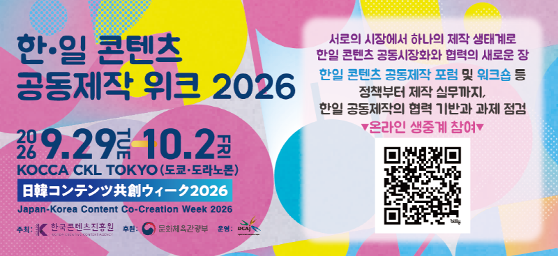 한·일 콘텐츠 공동제작 위크 2026 | 2026.9.29tue - 10.2fri KOCCA CKL TOKYO (도쿄·도라노몬) 日韓コンテンツ共創ウィーク2026 Japan-Korea Content Co-Creation Week 2026 주최: 한국콘텐츠진흥원(로고) 후원: 문화체육관광부(로고) 운영: DCAj(로고) | 서로의 시장에서 하나의 제작 생태계로 한일 콘텐츠 공동시장화와 협력의 새로운 장 한일 콘텐츠 공동제작 포럼 및 워크숍 등 정책부터 제작 실무까지, 한일 공동제작의 협력 기반과 과제 점검 ▼온라인 생중계 참여▼ | qr코드 이미지 | https://www.dcaj.or.jp/jkcw/kr/