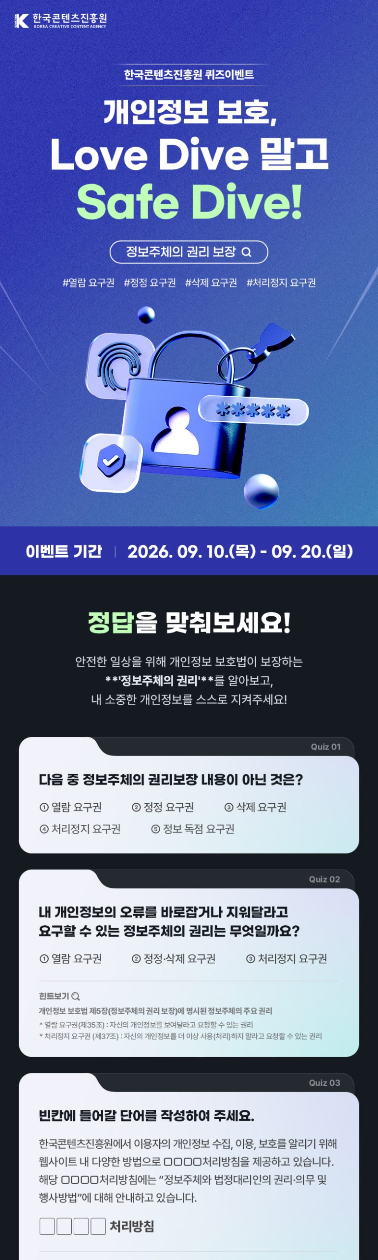 한국콘텐츠진흥원(로고) | 개인정보 보호, Love Dive말고 Safe Dive! | 정보주체의 권리 보장 #열람 요구권 #정정 요구권 #삭제 요구권 #처리정지 요구권 | 이벤트 기간: 2026. 09. 10.(목) - 09. 20.(일) | 정답을 맞춰보세요! | 안전한 일상을 위해 개인정보 보호법이 보장하는 **정보주체의 권리'**를 알아보고, 내 소중한 개인정보를 스스로 지켜주세요! | quiz01 다음 중 정보주체의 권리보장내용이 아닌 것은? ①열람 요구권 ②정정 요구권 ③삭제 요구권 ④처리정지 요구권 ⑤정보 독점 요구권 | quiz02 내 개인정보의 오류를 바로잡거나 지워달라고 요구할 수 있는 정보주체의 권리는 무엇일까요? ①열람 요구권 ②정정·삭제 요구권 ③처리정지 요구권 [힌트] 개인정보 보호법 제5장(정보주체의 권리 보장)에 명시된 정보주체의 주요 권리 *열람 요구권(제35조) : 자신의 개인정보를 보여달라고 요청할 수 있는 권리 *처리정지 요구권 (제37조) : 자신의 개인정보를 더 이상 사용(처리)하지 말라고 요청할 수 있는 권리 | quiz03 빈칸에 들어갈 단어를 작성하여 주세요 국콘텐츠진흥원에서 이용자의 개인정보 수집, 이용, 보호를 알리기 위해 웹사이트내 다양한 방법으로 처리방침을 제공하고 있습니다. 해당 처리방침에는 “정보주체와 법정대리인의 권리·의무 및 행사방법”에 대해 안내하고 있습니다. 처리방침