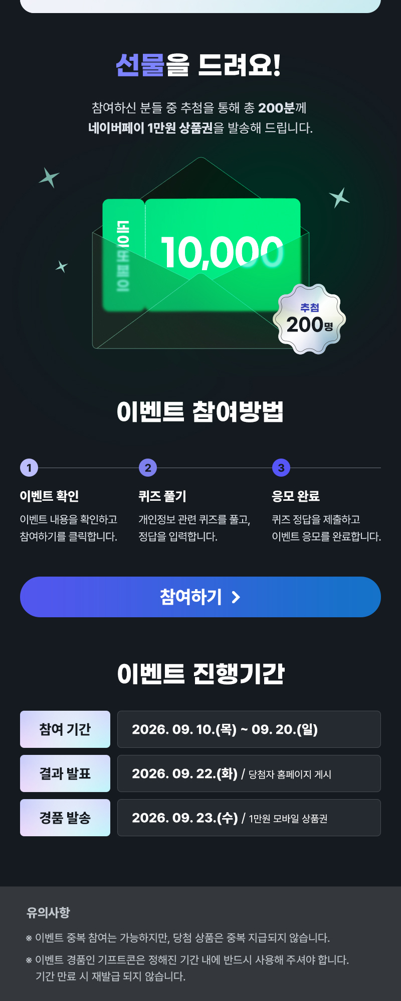 선물을 드려요! | 참여하신 분들 중 추첨을 통해 총 200분께 네이버페이 1만원 상품권을 발송해 드립니다. | 네이버페이 10,000 추첨 200명 | 이벤트 참여방법 | 1 이벤트 확인 이벤트내용을 확인하고 참여하기를 클릭합니다. 2 퀴즈풀기 개인정보 관련 퀴즈를 풀고, 정답을 입력합니다. 3 응모 완료 퀴즈 정답을 제출하고 이벤트 응모를 완료합니다. | 참여하기 | 이벤트 진행기간 | 참여 기간: 2026. 09. 10.(목) ~ 09. 20.(일) | 결과 발표: 2026. 09. 22.(화) / 당첨자 홈페이지 게시 | 경품 발송: 2026.09.23.(수) / 1만원 모바일 상품권 | 유의사항 | ※ 이벤트 중복 참여는 가능하지만, 당첨 상품은 중복 지급되지 않습니다. ※이벤트 경품인 기프트콘은 정해진 기간 내에 반드시 사용해 주셔야 합니다. 기간 만료 시 재발급 되지 않습니다