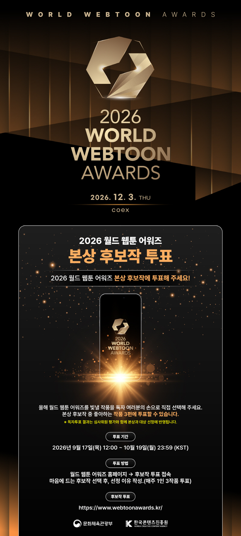WORLD WEBTOON AWARDS | 2026 WORLD WEBTOON AWARDS | 2026. 12. 3. THU | coex | 2026 월드 웹툰 어워즈 본상 후보작 투표 | 2026 월드 웹툰 어워즈 본상 후보작에 투표해 주세요! | 2026 WORLD WEBTOON AWARDS | 올해 월드 웹툰 어워즈를 빛낼 작품을 독자 여러분의 손으로 직접 선택해 주세요. 본상 후보작 중 좋아하는 작품 3편에 투표할 수 있습니다. ※ 독자투표 결과는 심사위원 평가와 함께 본상과 대상 선정에 반영됩니다. | 투표기간:2026년9월17일(목) 12:00~ 10월 19일(월) 23:59 (KST) | 투표 방법:월드 웹툰 어워즈 홈페이지 → 후보작 투표 접속 마음에 드는 후보작 선택 후, 선정 이유 작성. (매주 1인 3작품 투표) | 후보작 투표:https://www.webtoonawards.kr/ | 문화체육관광부(로고) | 한국콘텐츠진흥원/KOREA CREATIVE CONTENT AGENCY(로고)