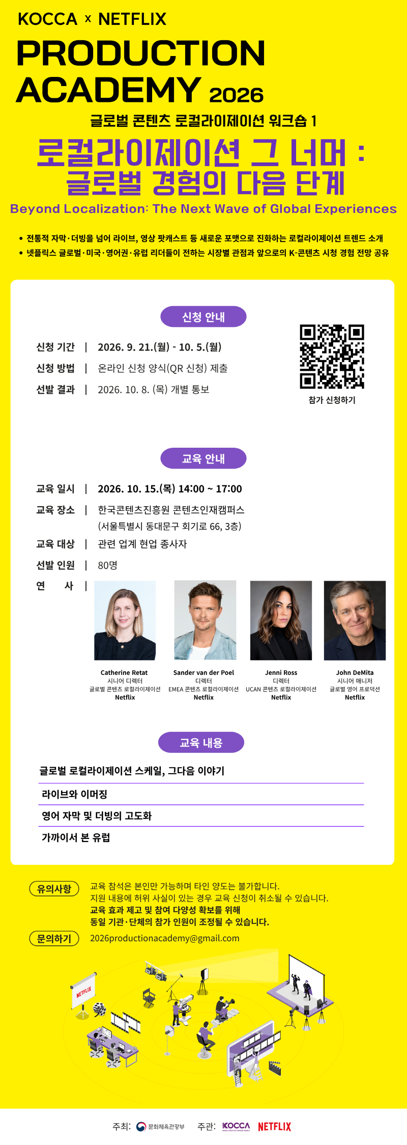 KOCCA × NETFLIX PRODUCTION ACADEMY 2026 | 글로벌 콘텐츠 로컬라이제이션 워크숍 1 로컬라이제이션 그 너머 : 글로벌 경험의 다음 단계 | Beyond Localization: The Next Wave of Global Experiences | • 전통적 자막·더빙을 넘어 라이브, 영상 팟캐스트 등 새로운 포맷으로 진화하는 로컬라이제이션 트렌드 소개 • 넷플릭스 글로벌 · 미국 · 영어권·유럽 리더들이 전하는 시장별 관점과 앞으로의 K-콘텐츠 시청 경험 전망 공유 | 신청 안내 | 신청 기간 2026. 9. 21.(월) - 10.5.(월) | 신청 방법 온라인 신청 양식(QR 신청) 제출 | 선발 결과 2026. 10. 8.(목) 개별 통보 | 참가 신청하기 | qr코드 이미지 https://forms.gle/2Wgecq3vFruZziAk6 | 교육 안내 | 교육일시 2026. 10. 15.(목) 14:00~17:00 | 교육 장소 한국콘텐츠진흥원 콘텐츠인재캠퍼스 (서울특별시 동대문구 회기로 66, 3층) | 교육 대상 관련 업계 현업 종사자 | 선발 인원 80명 | 연 사 Catherine Retat 시니어 디렉터 글로벌 콘텐츠 로컬라이제이션 Netflix /Sander van der Poel 디렉터 EMEA 콘텐츠 로컬라이제이션 Netflix /Jenni Ross 디렉터 UCAN 콘텐츠 로컬라이제이션 Netflix / John DeMita 시니어 매니저 글로벌 영어 프로덕션 Netflix | 교육 내용 | 글로벌 로컬라이제이션 스케일, 그다음 이야기 /라이브와 이머징 /영어 자막 및 더빙의 고도화 /가까이서 본 유럽 | 유의사항 | 교육 참석은 본인만 가능하며 타인 양도는 불가합니다. 지원 내용에 허위 사실이 있는 경우 교육 신청이 취소될 수 있습니다. 교육 효과 제고 및 참여 다양성 확보를 위해 동일 기관·단체의 참가 인원이 조정될 수 있습니다. | 문의하기 2026productionacademy@gmail.com | 주최: 문화체육관광부(로고) | 주관: KOCCA(로고) NETFLIX(로고)