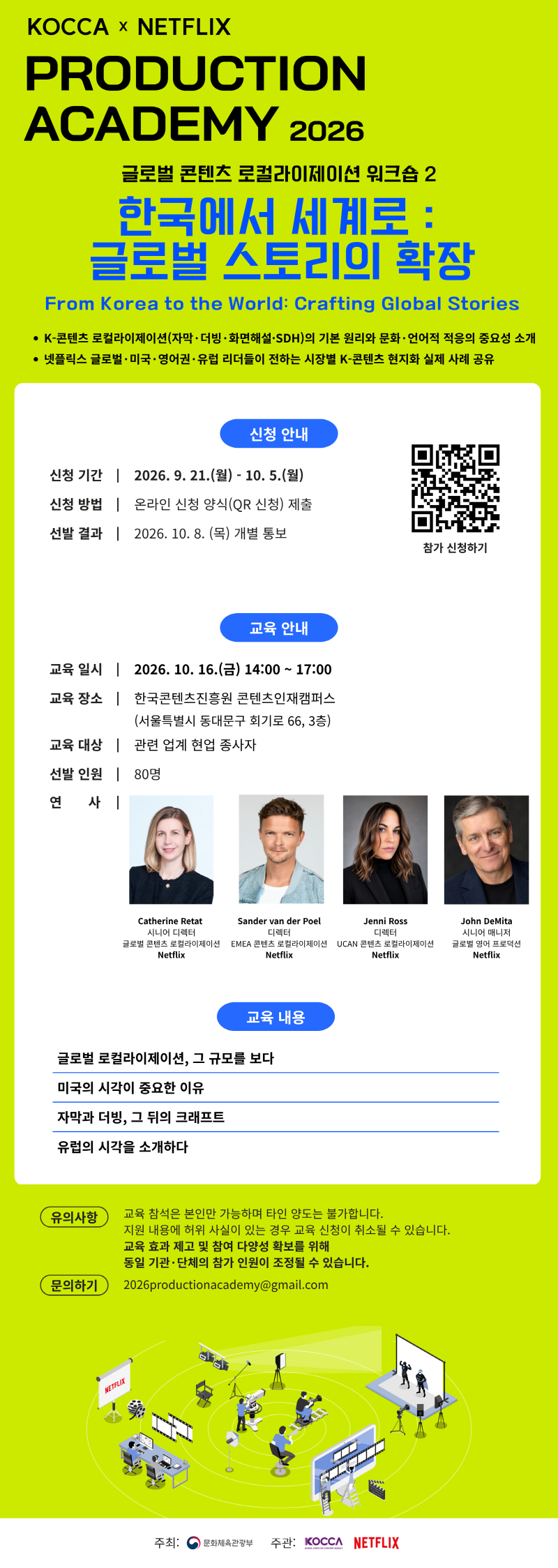 KOCCA × NETFLIX PRODUCTION ACADEMY 2026 | 글로벌 콘텐츠 로컬라이제이션 워크숍 2 한국에서 세계로: 글로벌 스토리의 확장 From Korea to the World: Crafting Global Stories | • K-콘텐츠 로컬라이제이션(자막·더빙·화면해설·SDH)의 기본 원리와 문화·언어적 적응의 중요성 소개 • 넷플릭스 글로벌 · 미국 · 영어권 · 유럽 리더들이 전하는 시장별 K-콘텐츠 현지화 실제 사례 공유 | 신청 안내 | 신청 기간 2026. 9. 21.(월) - 10.5.(월) | 신청 방법 온라인 신청 양식(QR 신청) 제출 | 선발 결과 2026. 10. 8.(목) 개별 통보 | 참가 신청하기 | qr코드 이미지 https://forms.gle/rN9iJyTZAThyjPdm8 | 교육 안내 | 교육일시 2026. 10. 16.(금) 14:00~17:00 | 교육 장소 한국콘텐츠진흥원 콘텐츠인재캠퍼스 (서울특별시 동대문구 회기로 66, 3층) | 교육 대상 관련 업계 현업 종사자 | 선발 인원 80명 | 연 사 Catherine Retat 시니어 디렉터 글로벌 콘텐츠 로컬라이제이션 Netflix / Sander van der Poel 디렉터 EMEA 콘텐츠 로컬라이제이션 Netflix / Jenni Ross 디렉터 UCAN 콘텐츠 로컬라이제이션 Netflix / John DeMita 시니어 매니저 글로벌 영어 프로덕션 Netflix | 교육 내용 | 글로벌 로컬라이제이션, 그 규모를 보다 / 미국의 시각이 중요한 이유 / 자막과 더빙, 그 뒤의 크래프트 / 유럽의 시각을 소개하다 | 유의사항 | 교육 참석은 본인만 가능하며 타인 양도는 불가합니다. 지원 내용에 허위 사실이 있는 경우 교육 신청이 취소될 수 있습니다. 교육 효과 제고 및 참여 다양성 확보를 위해 동일 기관·단체의 참가 인원이 조정될 수 있습니다. | 문의하기 | 2026productionacademy@gmail.com | 주최: 문화체육관광부(로고) | 주관: KOCCA(로고) NETFLIX(로고)