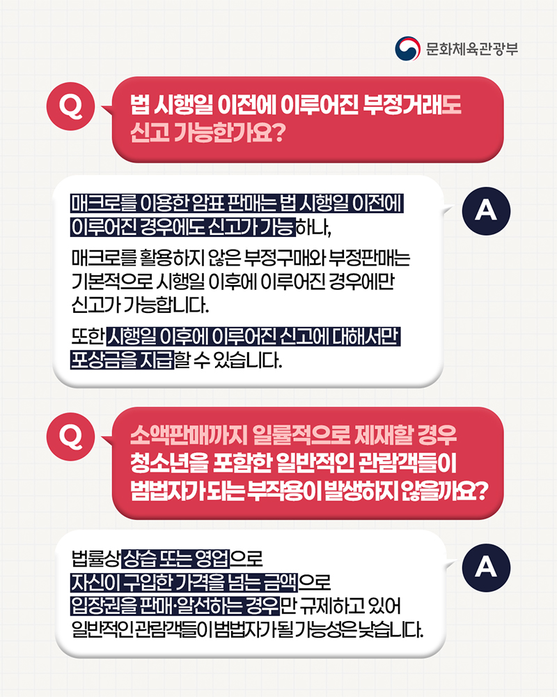 (로고)문화체육관광부 | 질문: 법 시행일 이전에 이루어진 부정거래도 신고 가능한가요? / 답변: 매크로를 이용한 암표 판매는법 시행일 이전에 이루어진 경우에도 신고가 가능하나, 매크로를 활용하지 않은 부정구매와 부정판매는 기본적으로 시행일 이후에 이루어진 경우에만 신고가 가능합니다. 또한 시행일 이후에 이루어진 신고에 대해서만 포상금을 지급할 수 있습니다. | 질문: 소액판매까지 일률적으로 제재할 경우 청소년을 포함한 일반적인 관람객들이 범법자가되는 부작용이 발생하지않을까요? / 답변: 법률상 상습 또는 영업으로 자신이 구입한 가격을 넘는 금액으로 입장권을 판매·알선하는경우만 규제하고 있어 일반적인 관람객들이 범법자가될 가능성은 낮습니다.