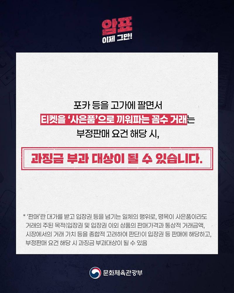 암표 이제 그만! 포카 등을 고가에 팔면서 티켓을 '사은품'으로 끼워파는 꼼수 거래는 부정판매 요건 해당 시, 과징금 부과 대상이 될 수 있습니다. *'판매'란 대가를 받고 입장권 등을 넘기는 일체의 행위로, 명목이 사은품이라도 거래의 주된 목적(입장권 및 입장권 이외상품의 판매가격과 통상적 거래금액, 시장에서의 거래 가치 등을 종합적 고려하여 판단)이 입장권 등 판매에 해당하고, 부정판매 요건 해당 시 과징금 부과대상이 될 수 있음. (로고)문화체육관광부