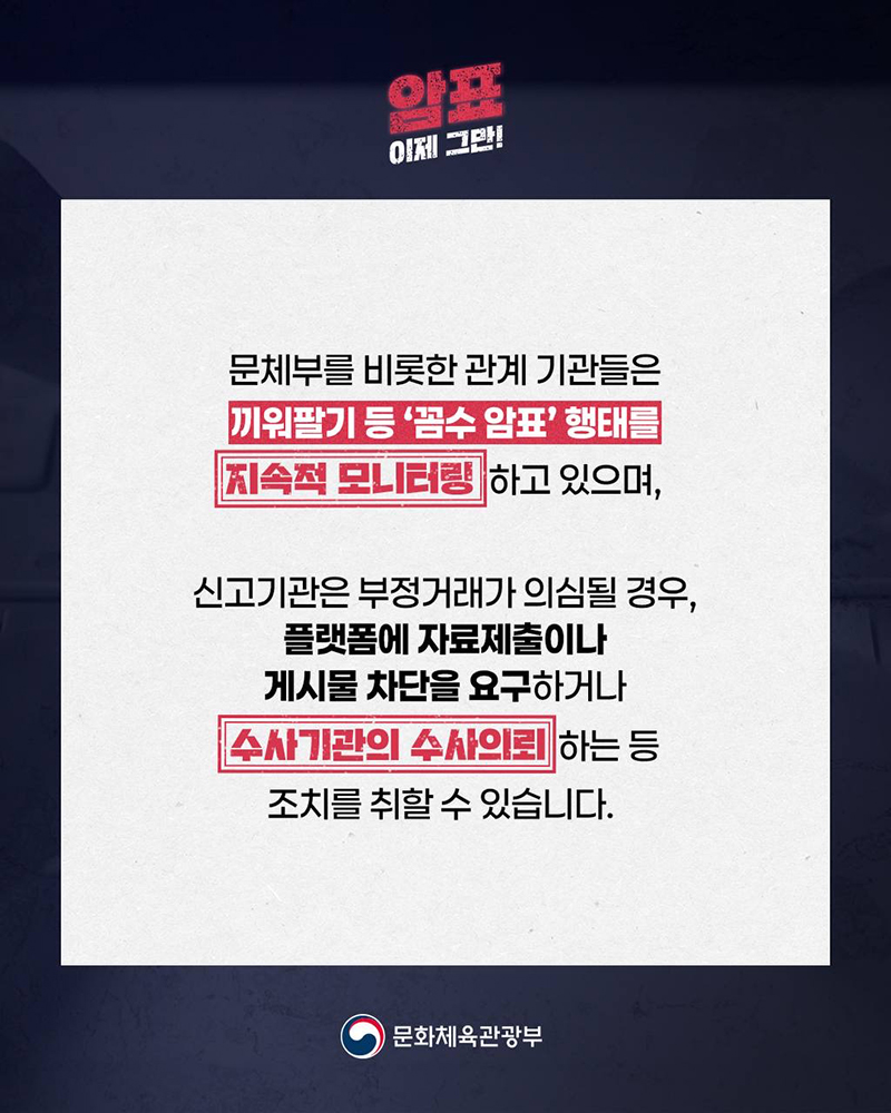 암표 이제 그만! 문체부를 비롯한 관계 기관들은 끼워팔기 등 '꼼수 암표' 행태를 지속적 모니터링하고 있으며, 신고기관은 부정거래가 의심될 경우, 플랫폼에 자료제출이나 게시물 차단을 요구하거나 수사기관의 수사의뢰 하는 등 조치를 취할 수 있습니다. (로고)문화체육관광부