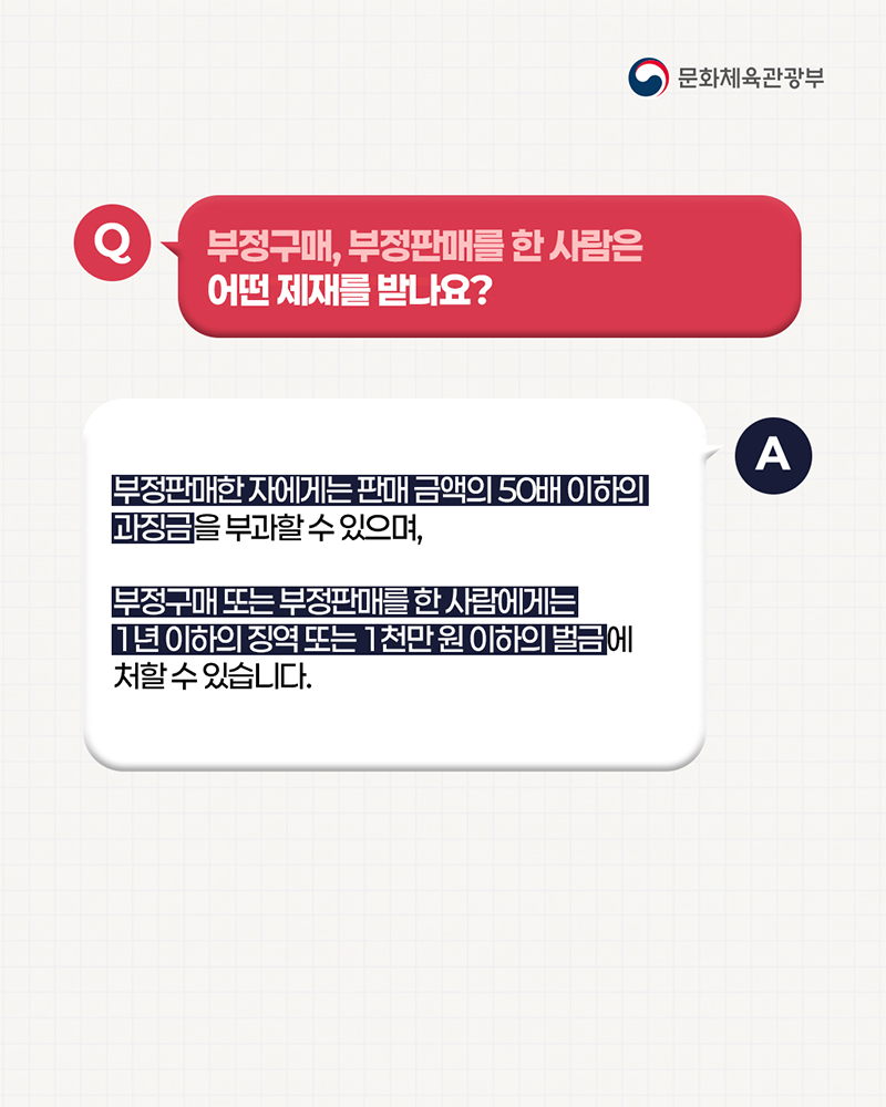 (로고)문화체육관광부 | 질문: 부정구매, 부정판매를 한 사람은 어떤 제재를 받나요? / 답변: 부정판매한 자에게는 판매금액의 50배 이하의 과징금을 부과할 수 있으며, 부정구매 또는 부정판매를 한 사람에게는 11년 이하의 징역 또는 1천만원 이하의 벌금에 처할수 있습니다.
