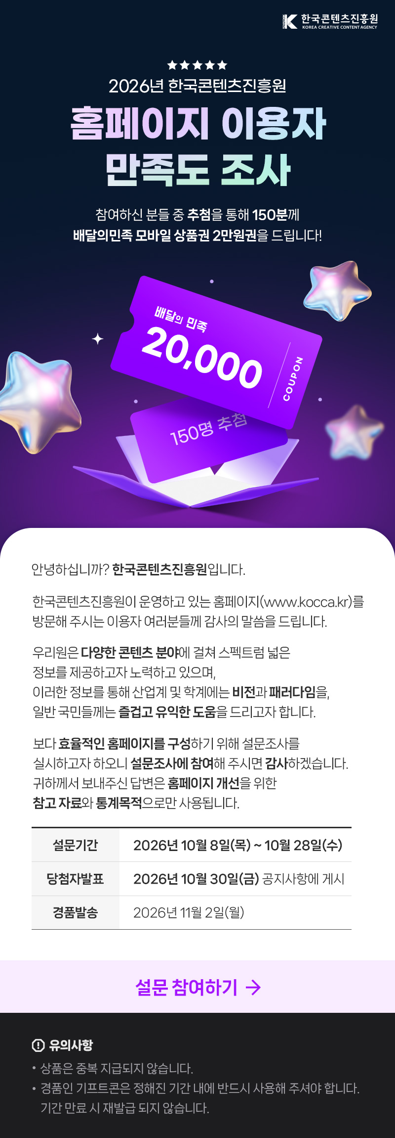 한국콘텐츠진흥원(로고) | 2026년 한국콘텐츠진흥원 홈페이지 이용자 만족도 조사 | 참여하신 분들 중 추첨을 통해 150분께 배달의민족 모바일 상품권 2만원권을 드립니다! | 배달의 민족 20,000 COUPON 150명 추첨 | 안녕하십니까? 한국콘텐츠진흥원입니다. 한국콘텐츠진흥원이 운영하고 있는 홈페이지(www.kocca.kr)를 방문해 주시는 이용자 여러분들께 감사의 말씀을 드립니다. 우리원은 다양한 콘텐츠 분야에 걸쳐 스펙트럼 넓은 정보를 제공하고자 노력하고 있으며, 이러한 정보를 통해 산업계 및 학계에는 비전과 패러다임을 일반국민들께는 즐겁고 유익한 도움을 드리고자 합니다. 보다 효율적인 홈페이지를 구성하기 위해 설문조사를 실시하고자 하오니 설문조사에 참여해 주시면 감사하겠습니다. 귀하께서 보내주신 답변은 홈페이지 개선을 위한 참고자료와 통계목적으로만 사용됩니다. | 설문기간:2026년 10월 8일(목) ~ 10월 28일(수) | 당첨자발표:2026년 10월 30일(금) 공지사항에 게시 | 경품발송: 2026년11월2일(월) | 설문 참여하기 | 유의사항 | •상품은 중복 지급되지 않습니다. •경품인 기프트콘은 정해진 기간 내에 반드시 사용해 주셔야 합니다. 기간 만료 시 재발급 되지 않습니다.