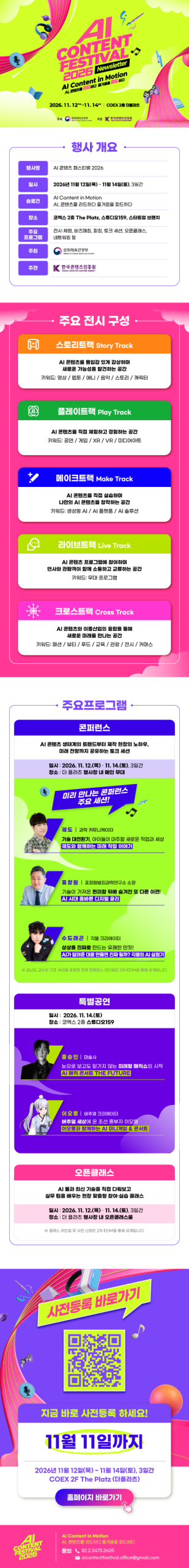 AI CONTENT FESTIVAL 2026 | Newsletter | Al Content in Motion AI, 콘텐츠를 리드하다 즐거움을 피드하다 2026.11.12thu-11.14sat COEX2더플라츠 | 주최:문화체육관광부(로고) 주관:한국콘텐츠진흥원(로고) | 행사 개요 | 행사명:AI 콘텐츠 페스티벌 2026 | 일시:2026년 11월 12일(목) ~ 11월 14일(토), 3일간 | 슬로건:Al Content in Motion AI, 콘텐츠를 리드하다 즐거움을 피드하다 | 장소:코엑스 2층 The Platz, 스튜디오159, 스타트업 브랜치 | 주요 프로그램:전시·체험, 비즈매칭, 피칭, 토크 세션, 오픈클래스, 네트워킹 등 | 주최:문화체육관광부(로고) | 주관:한국콘텐츠진흥원/KOREA CREATIVE CONTENT AGENCY(로고) | 주요 전시 구성 | A 스토리트랙 Story Track AI 콘텐츠를 몰입감 있게 감상하며 새로운 가능성을 발견하는 공간 키워드: 영상/웹툰/애니/음악/스토리/캐릭터 | 플레이트랙 Play Track AI 콘텐츠를 직접 체험하고 경험하는 공간 키워드: 공연/게임/XR/VR/ 미디어아트 | 메이크트랙 Make Track AI 콘텐츠를 직접 실습하며 나만의 AI 콘텐츠를 창작하는 공간 키워드: 생성형 AI/AI 플랫폼/AI 솔루션 | 라이브트랙 Live Track Al콘텐츠 프로그램에 참여하며 연사와 관람객이 함께 소통하고 교류하는 공간 키워드: 무대 프로그램 | 크로스트랙 Cross Track AI 콘텐츠와 이종산업의 융합을 통해 새로운 미래를 만나는 공간 키워드: 패션/뷰티/푸드/교육/관광/전시/커머스 | 주요프로그램 | 콘퍼런스 | Al콘텐츠 생태계의 트렌드부터 제작 현장의 노하우, 미래 전망까지 공유하는 토크 세션 | 일시: 2026. 11. 12.(목)-11. 14.(토), 3일간 장소: 더 플라츠 행사장 내 메인 무대 | 미리 만나는 콘퍼런스 주요 세션! | 궤도 과학 커뮤니케이터 기술 대전환기, 아이들이 마주할 새로운 직업과 세상 궤도와 함께하는 미래 직업 이야기 | 표창원 표창원범죄과학연구소 소장 기술이 가져온 편리함 뒤에 숨겨진 또 다른 이면! AI 시대 올바른 디지털 윤리 | 수드래곤 긱블 크리에이터 상상을 진짜로 만드는 유쾌한 딴짓! AI가 알려준대로 만들면 진짜 될까? 긱블의 Al실험기 | ※ 김난도 교수의 기조 세션을 포함한 전체 컨퍼런스 라인업은 2차 EDM을 통해 공개됩니다. | 특별공연 | 일시: 2026. 11. 14.(토) 장소 : 코엑스 2층 스튜디오159 | 홍승인 마술사 눈으로 보고도 믿기지 않는 미래형 매직쇼의 시작 AI 매직 콘서트 THE FUTURE | 이오몽 버추얼 크리에이터 버추얼 세상에 온 조선 흥부자 이오몽 이오몽과 함께하는 AI 미니게임 & 콘서트 | 오픈클래스 | AI 둘과 최신 기술을 직접 다뤄보고 실무 팁을 배우는 현장 맞춤형 참여·실습 클래스 | 일시: 2026. 11. 12.(목)-11. 14.(토), 3일간 장소: 더 플라츠 행사장 내 오픈클래스룸 | ※클래스 라인업 및 사전 신청은 2차 EDM을 통해 공개됩니다. | 사전등록 바로가기 | qr코드 이미지 | https://fo.o2meet.io/AICOFE/99148/index.do | 지금 바로 사전등록 하세요! | 11월 11일까지 | 2026년 11월 12일(목) ~ 11월 14일(토), 3일간 COEX 2F The Platz (더플라츠) | 홈페이지 바로가기 | ai content festival 2026 | Al Content in Motion AI, 콘텐츠를 리드하다 즐거움을 피드하다 | 문의 82.2.3475.2605 aicontentfestival.office@gmail.com