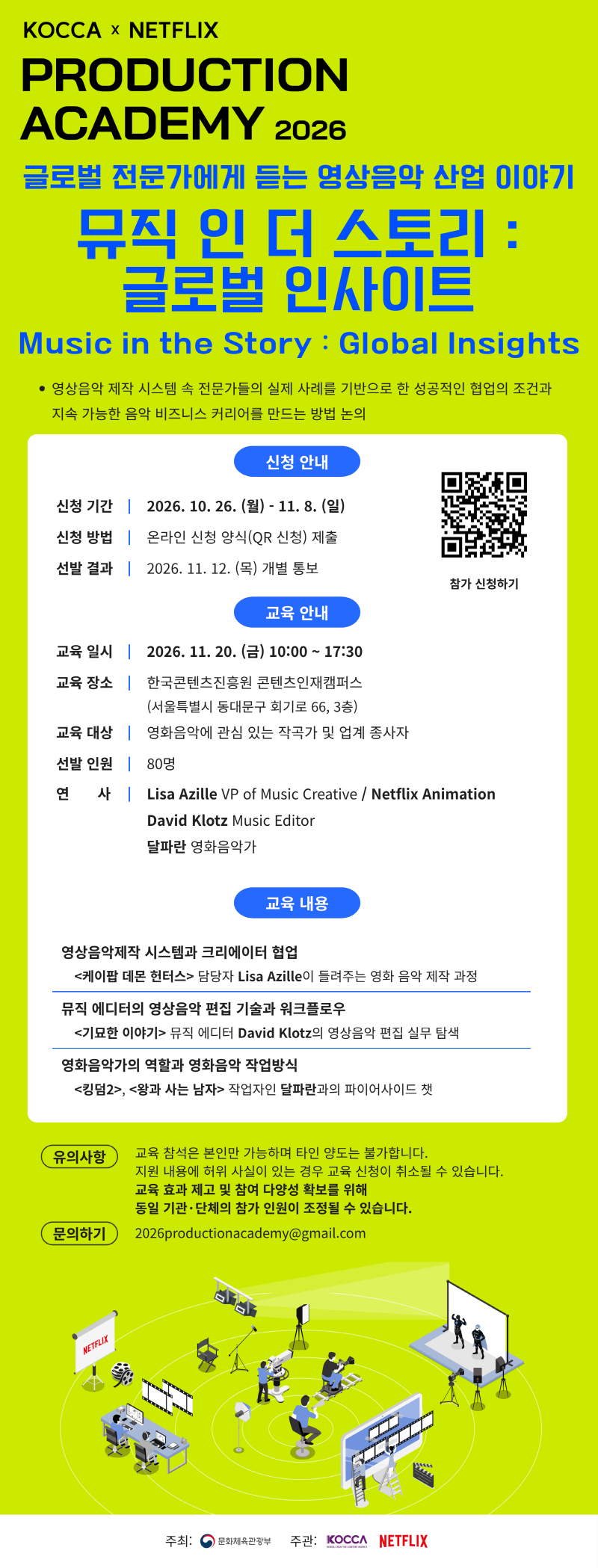 KOCCA NETFLIX PRODUCTION ACADEMY 2026 글로벌 전문가에게 듣는 영상음악 산업 이야기 뮤직 인 더 스토리 글로벌 인사이트 Music in the Story Global Insights 영상음악 제작 시스템 속 전문가들의 실제 사례를 기반으로 한 성공적인 협업의 조건과 지속 가능한 음악 비즈니스 커리어를 만드는 방법 논의 신청 안내 신청 기간 2026 10 26 월 11 8 일 신청 방법 온라인 신청 양식 QR 신청 제출 선발 결과 2026 11 12 목 개별 통보 qr 코드 이미지 참가 신청하기 https forms gle G7UNBViNzt5vTatd8 교육 안내 교육일시 2026 11 20 금 10 00 17 30 교육 장소 한국콘텐츠진흥원 콘텐츠인재캠퍼스 서울특별시 동대문구 회기로 66 3층 교육 대상 영화음악에 관심 있는 작곡가 및 업계 종사자 선발 인원 80명 연사 Lisa Azille VP of Music Creative Netflix Animation David Klotz Music Editor 달파란 영화음악가 교육 내용 영상음악제작 시스템과 크리에이터 협업 케이팝 데몬헌터스> 담당자 Lisa Azille이 들려주는 영화 음악 제작 과정 | 뮤직 에디터의 영상음악 편집 기술과 워크플로우 <기묘한 이야기> 뮤직 에디터 David Klotz의 영상음악 편집 실무 탐색 | 영화음악가의 역할과 영화음악 작업방식 <킹덤2>, <왕과 사는 남자> 작업자인 달파란과의 파이어사이드 챗 | 유의사항:교육 참석은 본인만 가능하며 타인 양도는 불가합니다. 지원 내용에 허위 사실이 있는 경우 교육 신청이 취소될 수 있습니다. 교육 효과 제고 및 참여 다양성 확보를 위해 동일 기관·단체의 참가 인원이 조정될 수 있습니다. | 문의하기: 2026productionacademy@gmail.com | 주최: 문화체육관광부 주관: KOCCA NETFLIX
